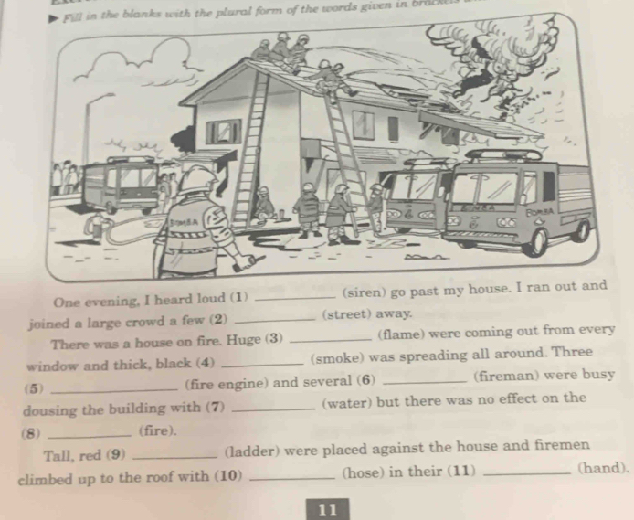 Fill in the blanks with the plural form of the words given in brack 
One evening, I heard loud (1) 
joined a large crowd a few (2) _(street) away. 
There was a house on fire. Huge (3) _(flame) were coming out from every 
window and thick, black (4) _(smoke) was spreading all around. Three 
(5) _(fire engine) and several (6) _(fireman) were busy 
dousing the building with (7) _(water) but there was no effect on the 
(8) _(fire). 
Tall, red (9) _(ladder) were placed against the house and firemen 
climbed up to the roof with (10) _(hose) in their (11) _(hand). 
11