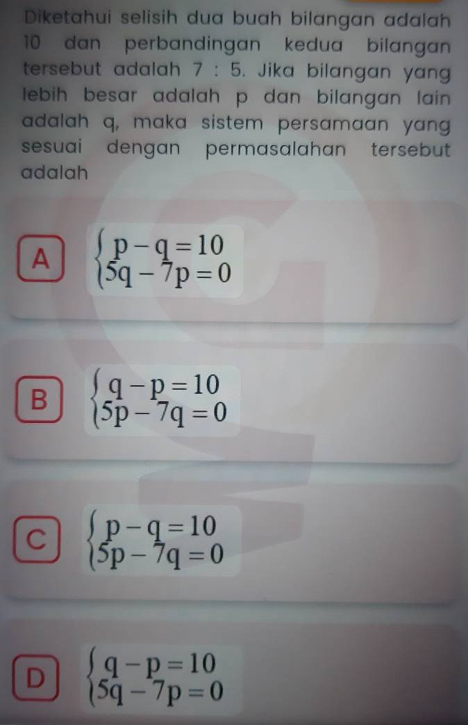 Diketahui selisih dua buah bilangan adalah
10 dan perbandingan kedua bilangan
tersebut adalah 7:5. Jika bilangan yan
lebih besar adalah p dan bilangan lain .
adalah q, maka sistem persamaan yang
sesuai dengan permasalahan tersebut 
adalah
A beginarrayl p-q=10 5q-7p=0endarray.
B beginarrayl q-p=10 5p-7q=0endarray.
C beginarrayl p-q=10 5p-7q=0endarray.
D beginarrayl q-p=10 5q-7p=0endarray.