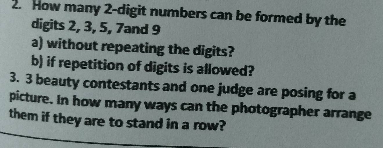 How many 2 -digit numbers can be formed by the 
digits 2, 3, 5, 7and 9
a) without repeating the digits? 
b) if repetition of digits is allowed? 
3. 3 beauty contestants and one judge are posing for a 
picture. In how many ways can the photographer arrange 
them if they are to stand in a row?