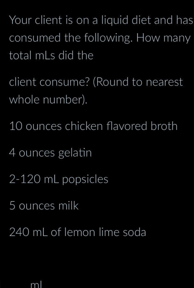 Your client is on a liquid diet and has 
consumed the following. How many 
total mLs did the 
client consume? (Round to nearest 
whole number).
10 ounces chicken flavored broth
4 ounces gelatin
2-120 mL popsicles
5 ounces milk
240 mL of lemon lime soda
ml