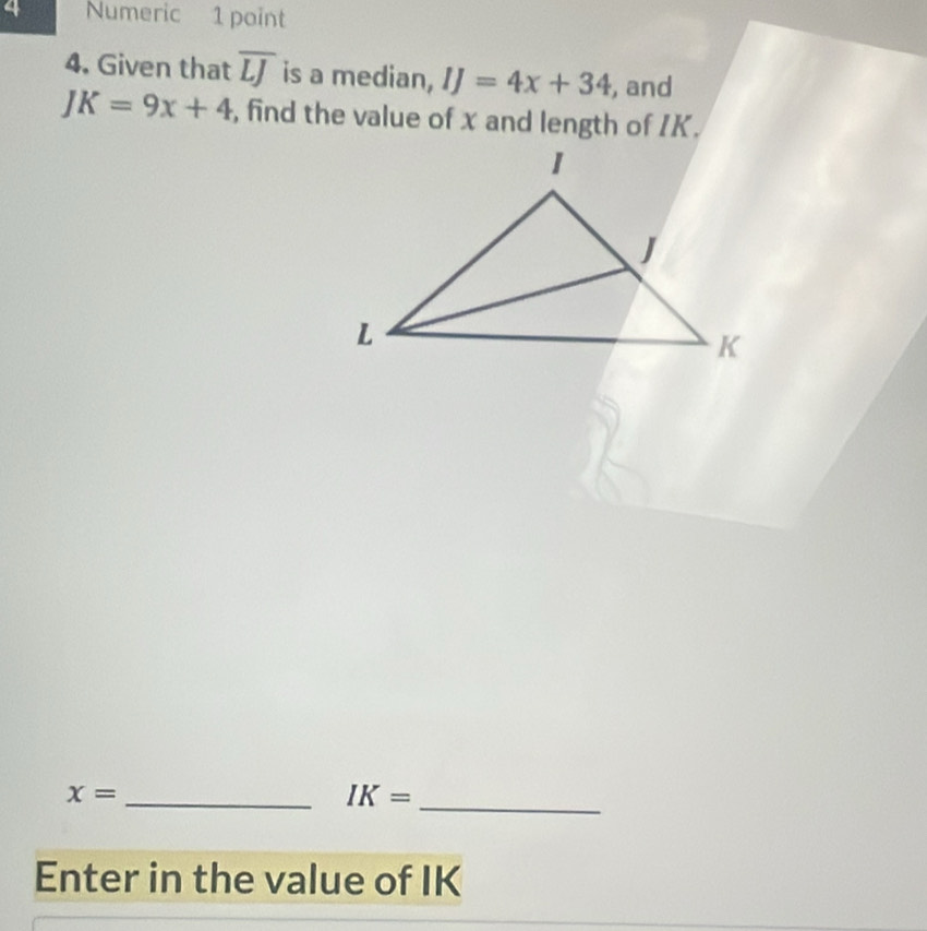 Numeric 1 point 
4. Given that overline LJ is a median, IJ=4x+34 , and
JK=9x+4 , find the value of x and length of IK. 
_ x=
IK= _ 
Enter in the value of IK