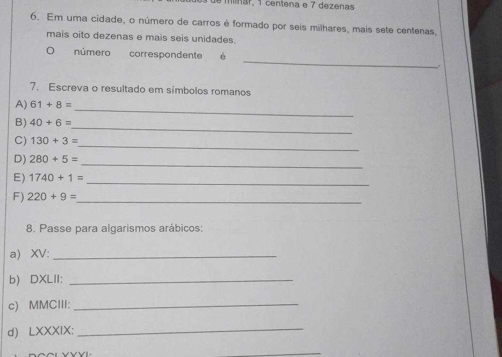 de miínar, 1 centena e 7 dezenas 
6. Em uma cidade, o número de carros é formado por seis milhares, mais sete centenas, 
mais oito dezenas e mais seis unidades. 
_ 
。 número correspondente é 
. 
7. Escreva o resultado em símbolos romanos 
_ 
A) 61+8=
_ 
B) 40+6=
_ 
C) 130+3=
_ 
D) 280+5=
E) 1740+1= _ 
F) 220+9= _ 
8. Passe para algarismos arábicos: 
a) XV:_ 
b) DXLII:_ 
c) MMCIII:_ 
d) LXXXIX:_ 
VVVL. 
_