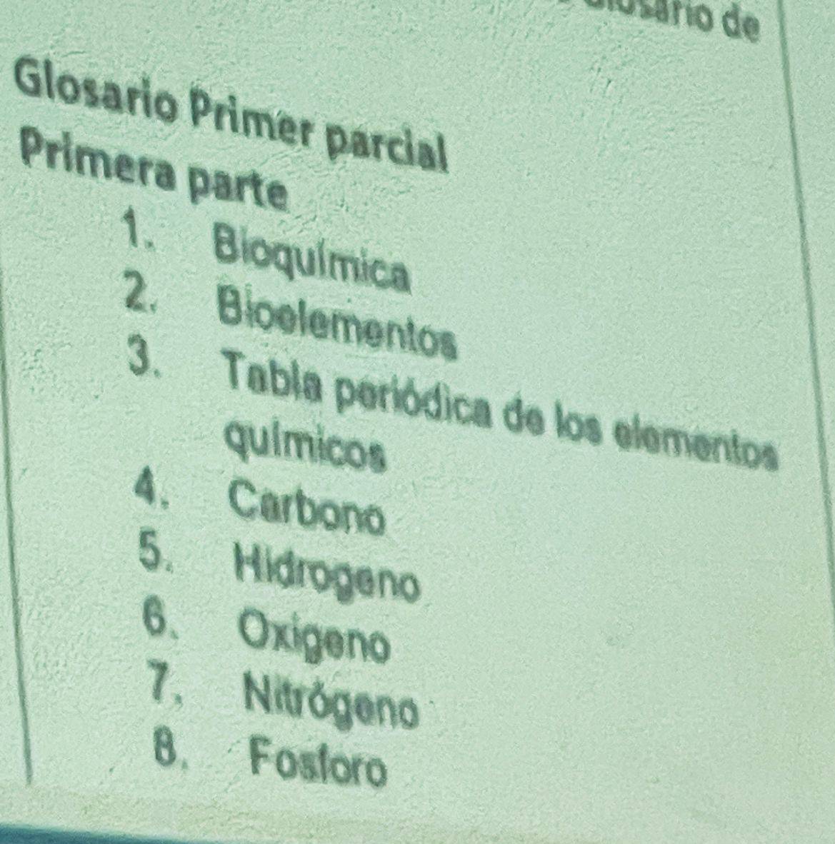 didsário de 
Glosario Primer parcial 
Primera parte 
1. Bioquímica 
2. Bioelementos 
3. Tabla periódica de los elementos 
químicos 
4. Carbono 
5. Hidrogeno 
6. Oxigeno 
7.Nitrógeno 
8. Fosforo