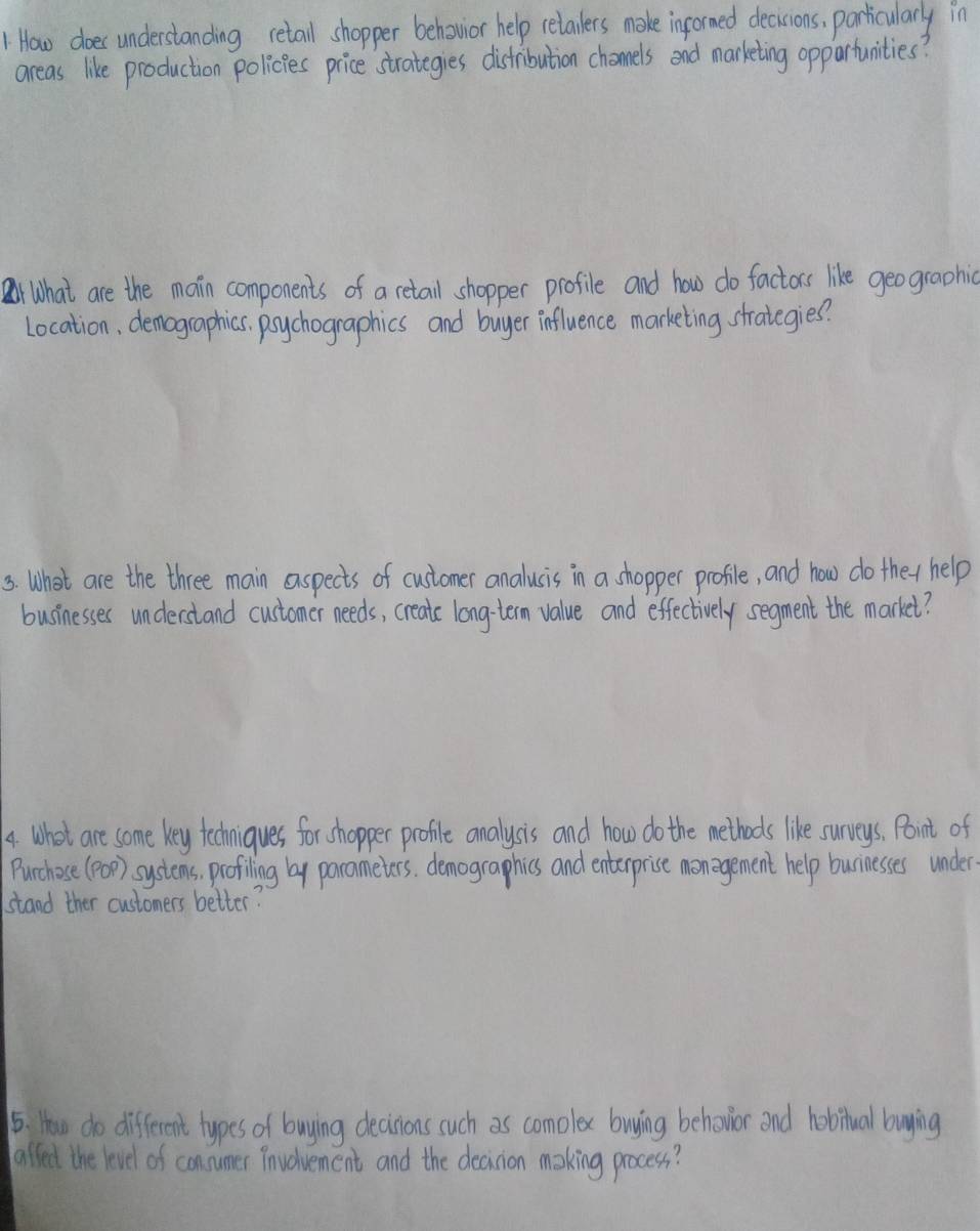 How does understanding retall shopper behovior help relailers make informed decisions, particularly in 
areas like production policies price strategies distribution chomels and marketing oppartunities? 
rWhat are the main components of a retail shopper profile and how do factors like geographic 
Location, demographics. poychographics and buyer influence marketing strategies? 
s. What are the three main aspects of customer analusis in a shopper profile, and how do they help 
businesses understand customer needs, create long-tem value and effectively segment the market? 
4. What are some key techniques for shopper profile analysis and how do the methods like surveys, Point of 
Purchose (p) systems, profiling by porameters, demographics and enterprise monagement help burnesses under 
stand ther customers better? 
5. How do different types of buying decinions such as comolex buying behowior and hobitual buying 
alledt the level of consumer involvement and the decision making process?
