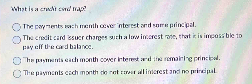 What is a credit card trap?
The payments each month cover interest and some principal.
The credit card issuer charges such a low interest rate, that it is impossible to
pay off the card balance.
The payments each month cover interest and the remaining principal.
The payments each month do not cover all interest and no principal.