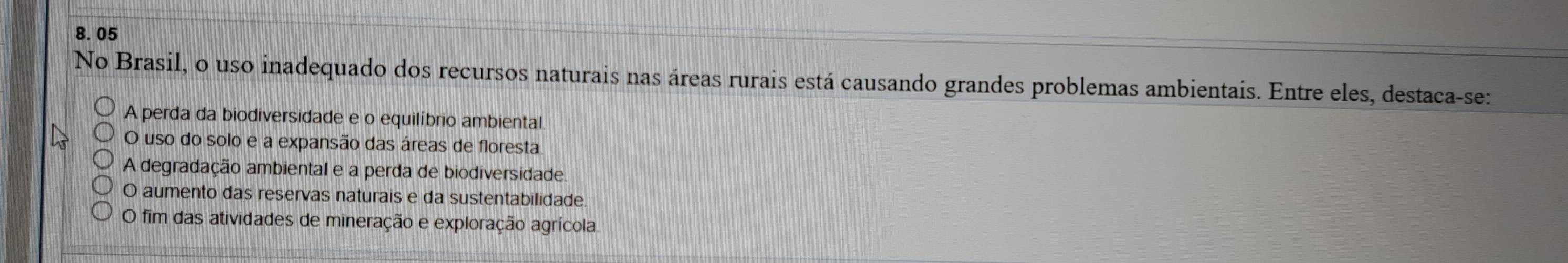 8.05
No Brasil, o uso inadequado dos recursos naturais nas áreas rurais está causando grandes problemas ambientais. Entre eles, destaca-se:
A perda da biodiversidade e o equilíbrio ambiental.
O uso do solo e a expansão das áreas de floresta.
A degradação ambiental e a perda de biodiversidade
O aumento das reservas naturais e da sustentabilidade.
O fim das atividades de mineração e exploração agrícola