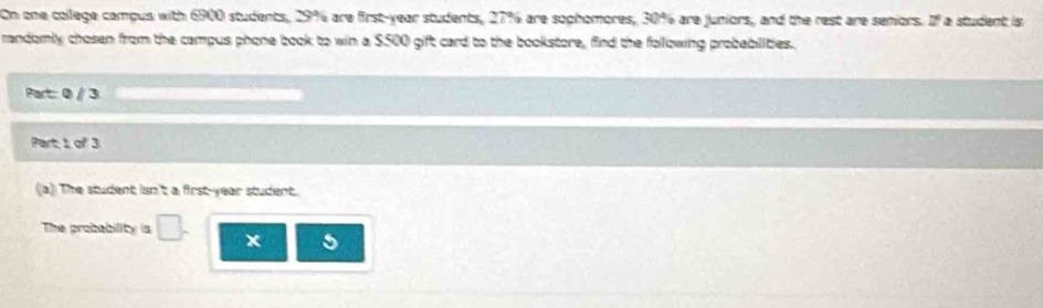 On one college campus with 6900 students, 29% are first-year students, 27% are sophomores, 30% are juniors, and the rest are seniors. If a student is. 
randomly chosen from the campus phone book to win a $500 gift card to the bookstore, find the following probabilities. 
Part: 0 / 3
Part, 1, of 3
a) The student isn't a first-year student. 
The probability is _□  x