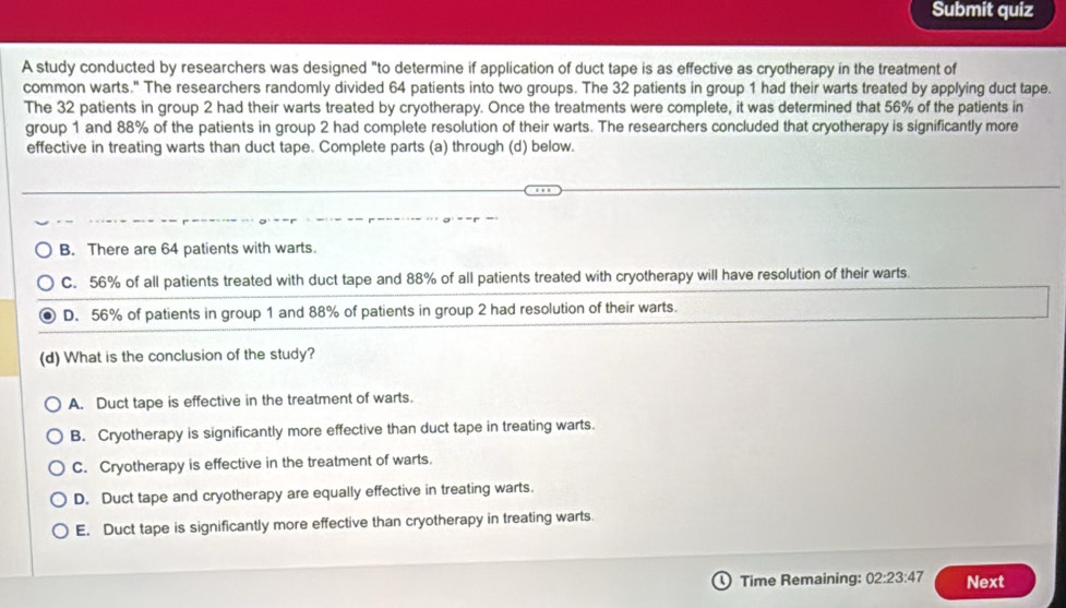 Submit quiz
A study conducted by researchers was designed "to determine if application of duct tape is as effective as cryotherapy in the treatment of
common warts." The researchers randomly divided 64 patients into two groups. The 32 patients in group 1 had their warts treated by applying duct tape.
The 32 patients in group 2 had their warts treated by cryotherapy. Once the treatments were complete, it was determined that 56% of the patients in
group 1 and 88% of the patients in group 2 had complete resolution of their warts. The researchers concluded that cryotherapy is significantly more
effective in treating warts than duct tape. Complete parts (a) through (d) below.
B. There are 64 patients with warts.
C. 56% of all patients treated with duct tape and 88% of all patients treated with cryotherapy will have resolution of their warts.
D. 56% of patients in group 1 and 88% of patients in group 2 had resolution of their warts.
(d) What is the conclusion of the study?
A. Duct tape is effective in the treatment of warts.
B. Cryotherapy is significantly more effective than duct tape in treating warts.
C. Cryotherapy is effective in the treatment of warts.
D. Duct tape and cryotherapy are equally effective in treating warts.
E. Duct tape is significantly more effective than cryotherapy in treating warts.
Time Remaining: 02:23:47 Next