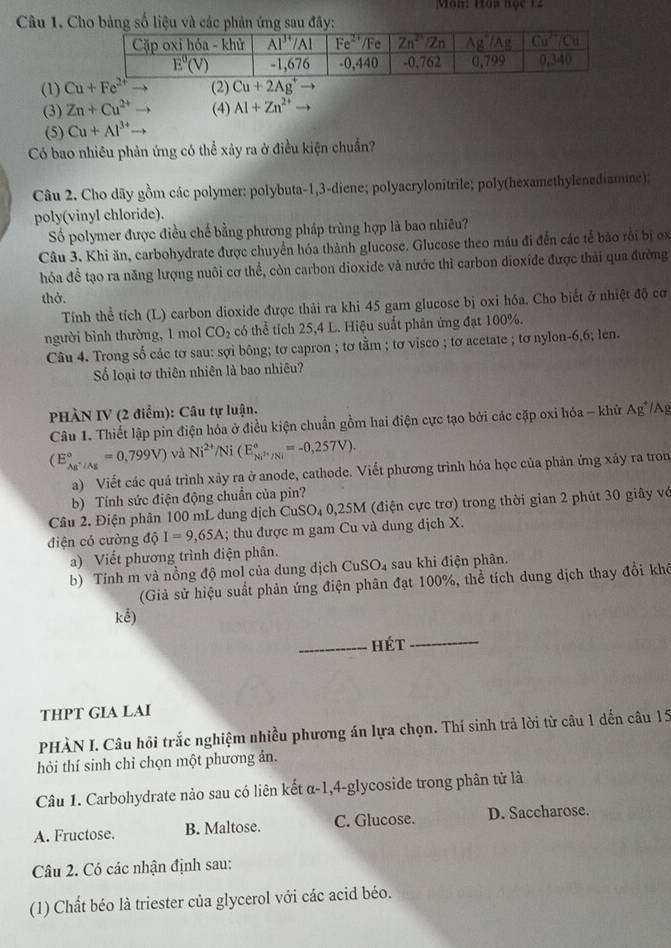 Môn: Hòa học 12
Câu 1. Cho bảng số liệu  đây:
(1) Cu+Fe^(2+) (2) Cu+2Ag^+to
(3) Zn+Cu^(2+) - (4) AI+Zn^(2+)to
(5) Cu+Al^(3+)
Có bao nhiêu phản ứng có thể xây ra ở điều kiện chuẩn?
Câu 2. Cho dãy gồm các polymer: polybuta-1,3-diene; polyacrylonitrile; poly(hexamethylenediamine);
poly(vinyl chloride).
Số polymer được điều chế bằng phương pháp trùng hợp là bao nhiêu?
Câu 3. Khi ăn, carbohydrate được chuyển hóa thành glucose. Glucose theo máu đi đến các tế bảo rồi bị x
hóa đề tạo ra năng lượng nuôi cơ thể, còn carbon dioxide và nước thì carbon dioxide được thải qua đường
thở.
Tính thể tích (L) carbon dioxide được thải ra khi 45 gam glucose bị oxi hóa. Cho biết ở nhiệt độ cơ
người bình thường, 1 mol CO_2 có thể tích 25,4 L. Hiệu suất phản ứng đạt 100%.
Câu 4. Trong số các tơ sau: sợi bông; tơ capron ; tơ tằm ; tơ visco ; tơ acetate ; tơ nylon-6,6; len.
ố loại tơ thiên nhiên là bao nhiêu?
PHÀN IV (2 điểm): Câu tự luận.
Câu 1. Thiết lập pin điện hóa ở điều kiện chuẩn gồm hai điện cực tạo bởi các cặp oxi hóa - khử Ag*/Ag
(E_Ag^+/Ag^circ =0,799V) và Ni^(2+)/Ni(E_Ni^(2+)/Ni^circ =-0,257V).
a) Viết các quả trình xảy ra ở anode, cathode. Viết phương trình hóa học của phản ứng xảy ra tron
b) Tính sức điện động chuẩn của pin?
Câu 2. Điện phân 100 mL dung dịch CuSO₄ 0,25M (điện cực trơ) trong thời gian 2 phút 30 giây vớ
diện có cường dhat Q I=9,65A; thu được m gam Cu và dung dịch X.
a) Viết phương trình điện phân.
b) Tỉnh m và nồng độ mol của dung dịch CuSO₄ sau khi điện phân.
(Giả sử hiệu suất phản ứng điện phân đạt 100%, thể tích dung dịch thay đổi khô
khat e)
hét
_
THPT GIA LAI
PHÀN I. Câu hỏi trắc nghiệm nhiều phương án lựa chọn. Thí sinh trả lời từ câu 1 dến câu 15
hỏi thí sinh chỉ chọn một phương ản.
Câu 1. Carbohydrate nào sau có liên kết α-1,4-glycoside trong phân tử là
A. Fructose. B. Maltose. C. Glucose. D. Saccharose.
Câu 2. Có các nhận định sau:
(1) Chất béo là triester của glycerol với các acid béo.