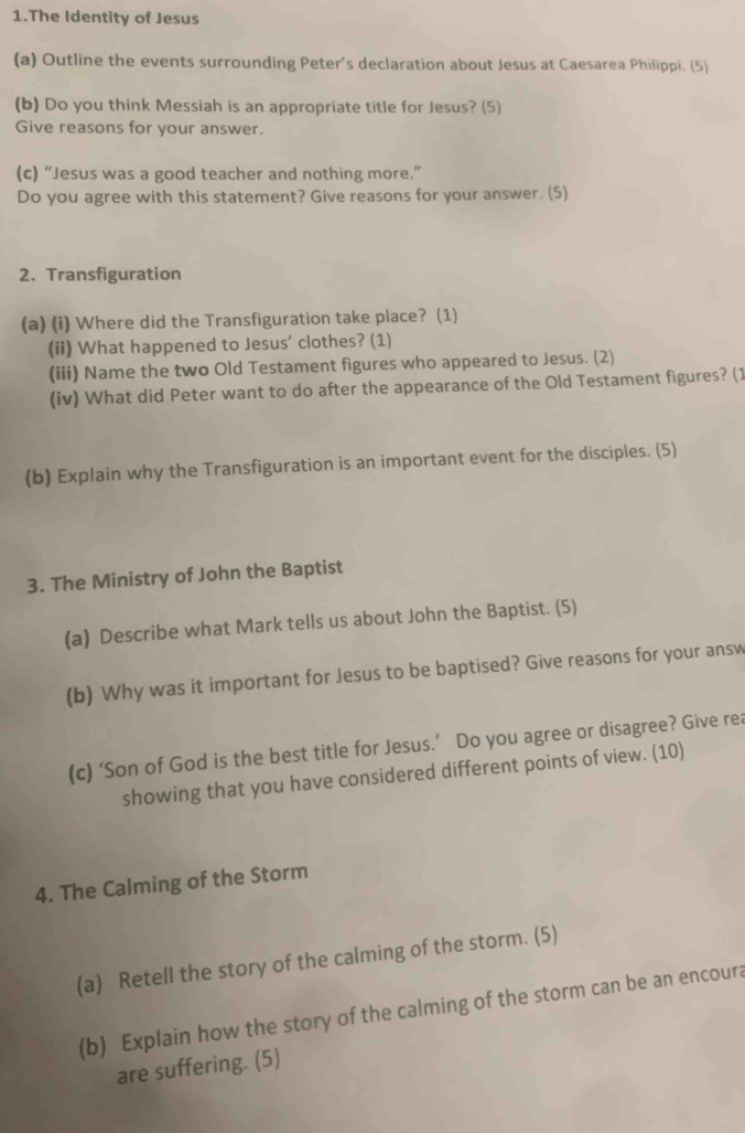 The Identity of Jesus 
(a) Outline the events surrounding Peter's declaration about Jesus at Caesarea Philippi. (5) 
(b) Do you think Messiah is an appropriate title for Jesus? (5) 
Give reasons for your answer. 
(c) “Jesus was a good teacher and nothing more.” 
Do you agree with this statement? Give reasons for your answer. (5) 
2. Transfiguration 
(a) (i) Where did the Transfiguration take place? (1) 
(ii) What happened to Jesus' clothes? (1) 
(iii) Name the two Old Testament figures who appeared to Jesus. (2) 
(iv) What did Peter want to do after the appearance of the Old Testament figures? (1 
(b) Explain why the Transfiguration is an important event for the disciples. (5) 
3. The Ministry of John the Baptist 
(a) Describe what Mark tells us about John the Baptist. (5) 
(b) Why was it important for Jesus to be baptised? Give reasons for your answ 
(c) ‘Son of God is the best title for Jesus.’ Do you agree or disagree? Give rea 
showing that you have considered different points of view. (10) 
4. The Calming of the Storm 
(a) Retell the story of the calming of the storm. (5) 
(b) Explain how the story of the calming of the storm can be an encoura 
are suffering. (5)