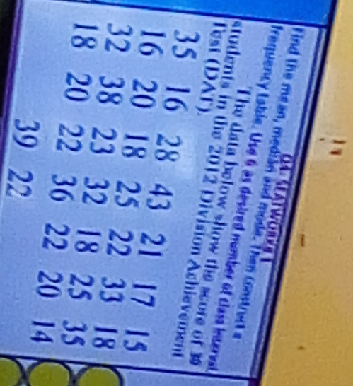 Satwor 
Tind the mean, median and mode. Then Construct e 
frequency Lable. Use 6 as desired number of class interval 
The data below show the score of 3
Test (DAT) 
students in the 2012 Division Achievement
35 16 28 43 21 17 15
16 20 18 25 22 a 33 18
32 38 23 32 18 25 35
18 20 22 36 22 20 14
39 22