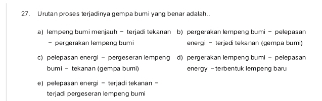 Urutan proses terjadinya gempa bumi yang benar adalah..
a) lempeng bumi menjauh - terjadi tekanan b) pergerakan lempeng bumi - pelepasan
- pergerakan lempeng bumi energi - terjadi tekanan (gempa bumi)
c) pelepasan energi - pergeseran lempeng d) pergerakan lempeng bumi - pelepasan
bumi - tekanan (gempa bumi) energy - terbentuk lempeng baru
e)pelepasan energi - terjadi tekanan -
terjadi pergeseran lempeng bumi