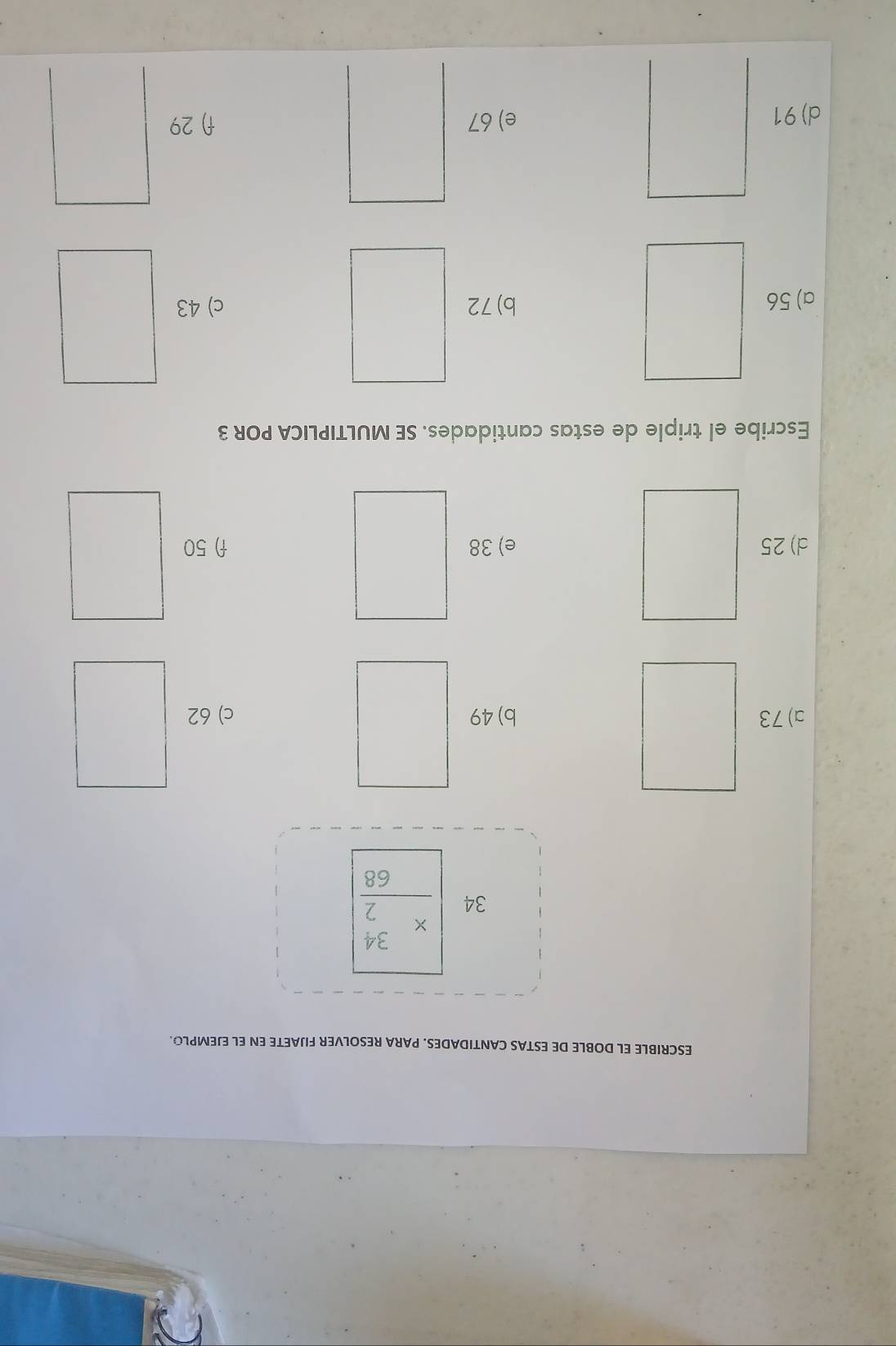 ESCRIBLE EL DOBLE DE ESTAS CANTIDADES. PARA RESOLVER FIJAETE EN EL EJEMPLO.
34 beginarrayr 34 * 2 hline 68endarray
c) 62
Escribe el triple de estas cantidades. SE MULTIPLICA POR 3
c) 43
d) 91 e) 67 f) 29