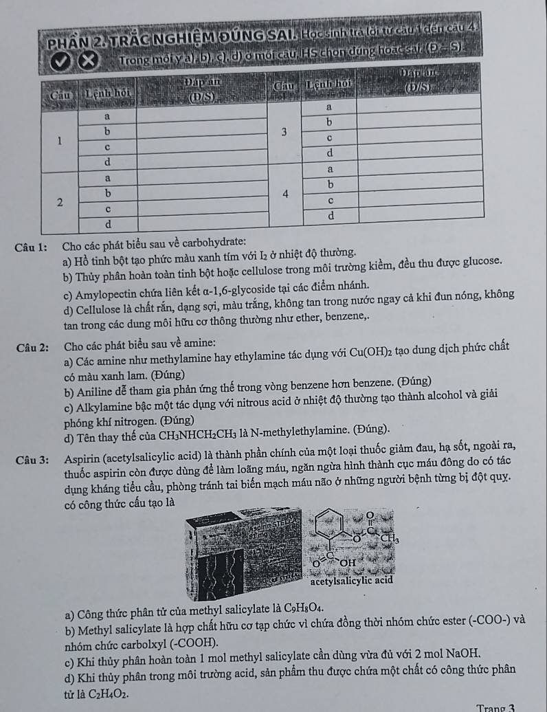 PHÂN 2, TRÃC NGHIÊM ĐÚNG SAI. Học sinh tra lới tư cau 1 đến câu 4.
đùng hoac sat (p-S).
Câu 1: Cho các phát biểu sau về carbohydrate:
a) Hồ tinh bột tạo phức màu xanh tím với I₂ ở nhiệt độ thường.
b) Thủy phân hoàn toàn tinh bột hoặc cellulose trong môi trường kiềm, đều thu được glucose.
c) Amylopectin chứa liên kết α-1,6-glycoside tại các điểm nhánh.
d) Cellulose là chất rắn, dạng sợi, màu trắng, không tan trong nước ngay cả khi đun nóng, không
tan trong các dung môi hữu cơ thông thường như ether, benzene,.
Câu 2: Cho các phát biểu sau về amine:
a) Các amine như methylamine hay ethylamine tác dụng với Cu(OH)_2 2 tạo dung dịch phức chất
có màu xanh lam. (Đúng)
b) Aniline dễ tham gia phản ứng thế trong vòng benzene hơn benzene. (Đúng)
c) Alkylamine bậc một tác dụng với nitrous acid ở nhiệt độ thường tạo thành alcohol và giải
phóng khí nitrogen. (Đúng)
d) Tên thay thế của CH₃NHCH₂CH₃ là N-methylethylamine. (Đúng).
Câu 3: Aspirin (acetylsalicylic acid) là thành phần chính của một loại thuốc giảm đau, hạ sốt, ngoài ra,
thuốc aspirin còn được dùng để làm loãng máu, ngăn ngừa hình thành cục máu đông do có tác
dụng kháng tiểu cầu, phòng tránh tai biến mạch máu não ở những người bệnh từng bị đột quy.
có công thức cấu tạo
a) Công thức phân tử của methyl salicylate là C_9H_8O_4.
b) Methyl salicylate là hợp chất hữu cơ tạp chức vì chứa đồng thời nhóm chức ester (-COO-) và
nhóm chức carbolxyl (-COOH).
c) Khi thủy phân hoàn toàn 1 mol methyl salicylate cần dùng vừa đủ với 2 mol NaOH.
d) Khi thủy phân trong môi trường acid, sản phẩm thu được chứa một chất có công thức phân
tử là C_2H_4O_2.
Tranø 3