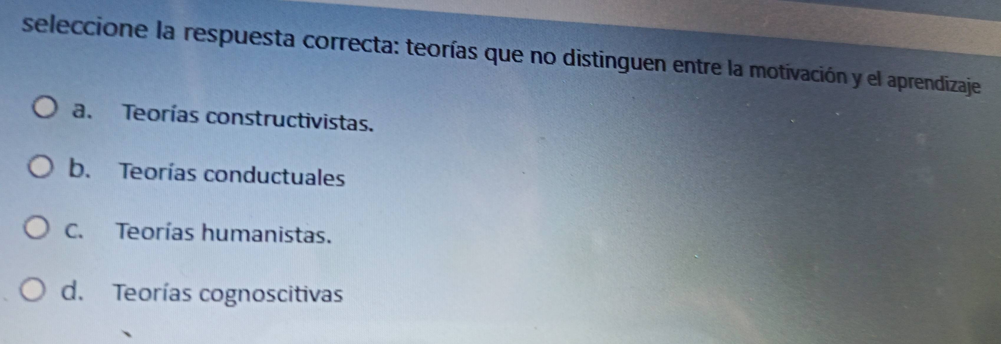 seleccione la respuesta correcta: teorías que no distinguen entre la motivación y el aprendizaje
a. Teorías constructivistas.
b. Teorías conductuales
C. Teorías humanistas.
d. Teorías cognoscitivas