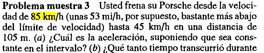 Problema muestra 3 Usted frena su Porsche desde la veloci- 
dad de 85 km/h (unas 53 mi/h, por supuesto, bastante más abajo 
del límite de velocidad) hasta 45 km/h en una distancia de
105 m. (α) ¿Cuál es la aceleración, suponiendo que sea cons- 
tante en el intervalo? (b) ¿Qué tanto tiempo transcurrió durante