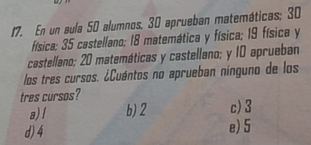 En un aula 50 alumnos, 30 aprueban matemáticas; 30
física; 35 castellano; 18 matemática y física; 19 física y
castellano; 20 matemáticas y castellano; y 10 aprueban
los tres cursos. ¿Cuántos no aprueban nínguno de los
tres cursos?
a)! b) 2 c) 3
d) 4
e) 5