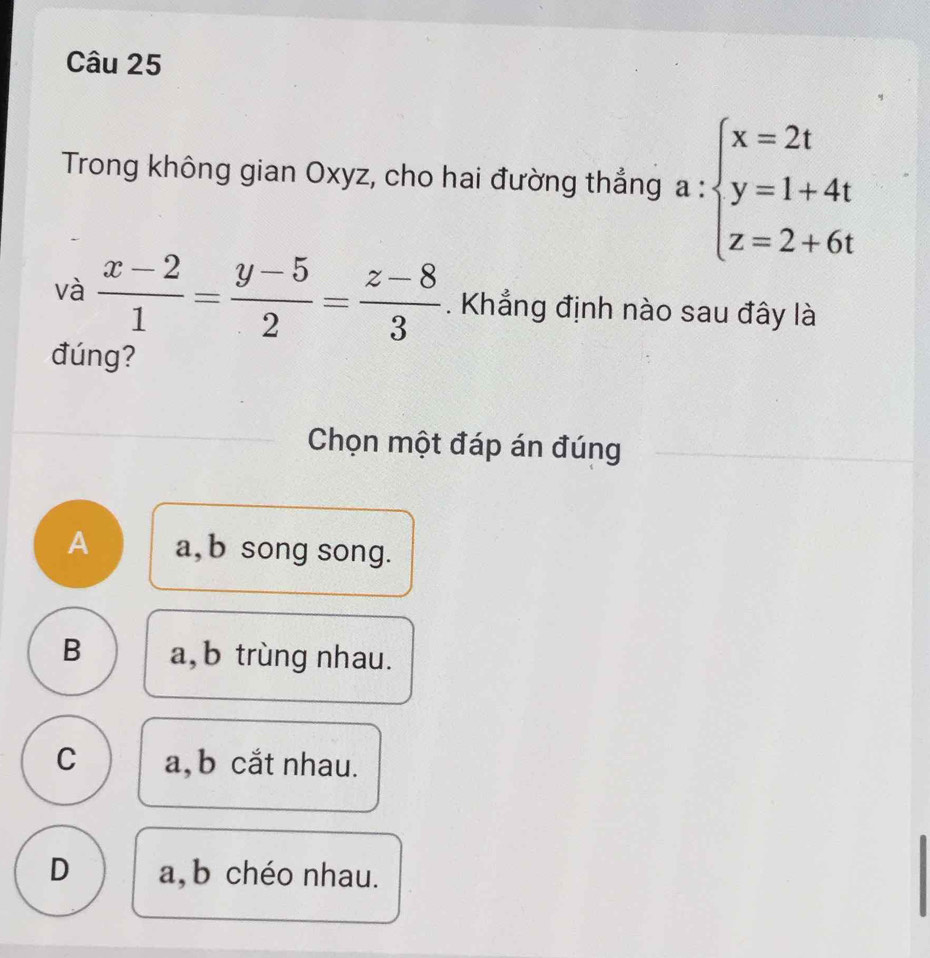 Trong không gian Oxyz, cho hai đường thẳng a:beginarrayl x=2t y=1+4t z=2+6tendarray.
và  (x-2)/1 = (y-5)/2 = (z-8)/3 . Khẳng định nào sau đây là
đúng?
Chọn một đáp án đúng
A a, b song song.
B a, b trùng nhau.
C a, b cắt nhau.
D a,b chéo nhau.