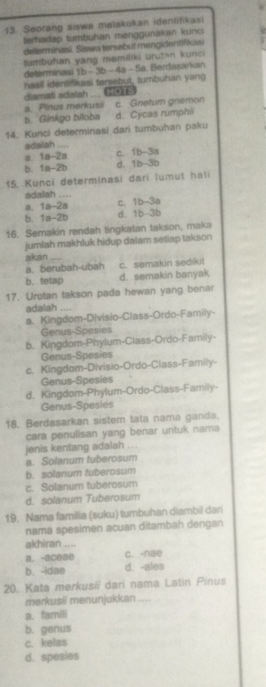 Seorang siswa melakukan idenlifikasi
temadap tumbuhan menggunakan kunci
delerminasi. Siswa tersebut mengidentifikasi
tumbuhan yang memiliki urutan kunci
determinasi 1b-3b- 4a -  5a. Berdasarkan
hasil identifikasi tersebut, tumbuhan yang
diamati adalah  a mots
a. Pinus merkusii c. Gnetur gnemon
b. Ginkgo biloba d. Cycas rumphii
14. Kunci determinasi dari tumbuhan paku
adalah .. .
a. 1a-2a c. 1b-3a
b. 1a-2b d. 1b-3b
15. Kunci determinasi dari lumut hati
adalah ....
a, 1a-2a c. 1b-3a
b. 1a-2b d. 1b-3b
16. Semakin rendah tingkatan takson, maka
jumlah makhluk hidup dalam setiap takson
akan ….
a. berubah-ubah c. semakin sedikit
b. tetap d. semakin banyak
17. Urutan takson pada hewan yang benar
adalah
a. Kingdom-Divisio-Class-Ordo-Family-
Genus-Spesies
b. Kingdom-Phylum-Class-Ordo-Family-
Genus-Spesies
c. Kingdom-Divisio-Ordo-Class-Family-
Genus-Spesies
d. Kingdom-Phylum-Ordo-Class-Family-
Genus-Spesies
18. Berdasarkan sistem tata nama ganda.
cara penulisan yang benar untuk nama
jenis kentang adalah ...
a. Solanum tuberosum
b. solanum tuberosum
c. Solanum tuberosum
d. solanum Tuberosum
19. Nama familia (suku) tumbuhan diambil dan
nama spesimen acuan ditambah dengan
akhiran ....
a. -aceae c. -nae
b. -idae d. -ales
20. Kata merkusii dari nama Latin Pinus
merkusii menunjukkan ....
a. famili
b. genus
c. kelas
d. spesies