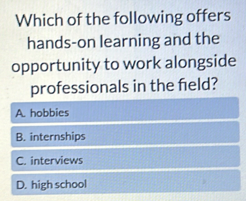 Which of the following offers
hands-on learning and the
opportunity to work alongside
professionals in the field?
A. hobbies
B. internships
C. interviews
D. high school