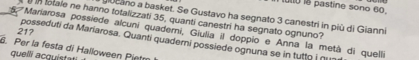 utio le pastine sono 60. 
giocano a basket. Se Gustavo ha segnato 3 canestri in più di Gianni 
in totale ne hanno totalizzati 35, quanti canestri ha segnato ognuno?
21? 
5. Mariarosa possiede alcuní quaderni, Giulia il doppio e Anna la metà di quelli 
posseduti da Mariarosa. Quanti quaderni possiede ognuna se in tutto i ∩ 
. Per la festa di Halloween Pietm 
quelli acquistati