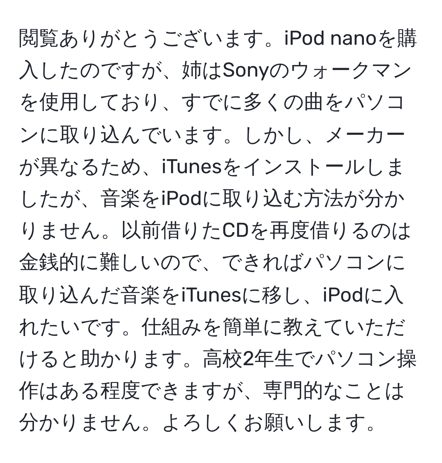 閲覧ありがとうございます。iPod nanoを購入したのですが、姉はSonyのウォークマンを使用しており、すでに多くの曲をパソコンに取り込んでいます。しかし、メーカーが異なるため、iTunesをインストールしましたが、音楽をiPodに取り込む方法が分かりません。以前借りたCDを再度借りるのは金銭的に難しいので、できればパソコンに取り込んだ音楽をiTunesに移し、iPodに入れたいです。仕組みを簡単に教えていただけると助かります。高校2年生でパソコン操作はある程度できますが、専門的なことは分かりません。よろしくお願いします。