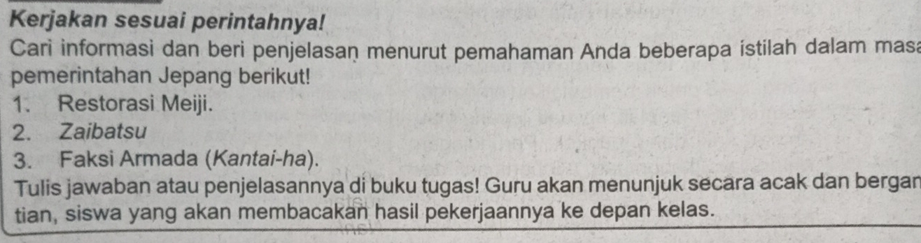 Kerjakan sesuai perintahnya! 
Cari informasi dan beri penjelasan menurut pemahaman Anda beberapa istilah dalam masa 
pemerintahan Jepang berikut! 
1. Restorasi Meiji. 
2. Zaibatsu 
3. Faksi Armada (Kantai-ha). 
Tulis jawaban atau penjelasannya di buku tugas! Guru akan menunjuk secara acak dan bergan 
tian, siswa yang akan membacakan hasil pekerjaannya ke depan kelas.