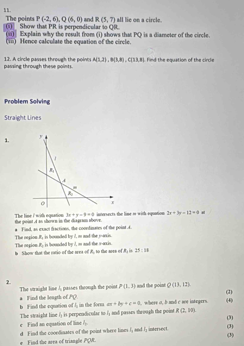 The points P(-2,6),Q(6,0) and R(5,7) all lie on a circle.
(i) Show that PR is perpendicular to QR.
(ii) Explain why the result from (i) shows that PQ is a diameter of the circle.
(iii) Hence calculate the equation of the circle.
12. A circle passes through the points A(1,2),B(3,8),C(13,8). Find the equation of the circle
passing through these points.
Problem Solving
Straight Lines
1.
The line / with equation 3x+y-9=0 intersects the line m with equation 2x+3y-12=0 at
the point A as shown in the diagram above.
a Find, as exact fractions, the coordinates of the point A.
The region R_1 is bounded by /, m and the y-axis.
The region R_2 is bounded by /, m and the x-axis.
b Show that the ratio of the area of R_1 to the area of R_2 is 25:18
2.
The straight line l_1 passes through the point P(1,3) and the point Q(13,12).
(2)
a Find the length of PQ.
b Find the equation of l_1 in the form ax+by+c=0 , where a, b and c are integers. (4)
The straight line l_2 is perpendicular to l_1 and passes through the point R(2,10).
(3)
c Find an equation of line l_2. (3)
d Find the coordinates of the point where lines l_1 and l_2 intersect.
(3)
e Find the area of triangle PQR.