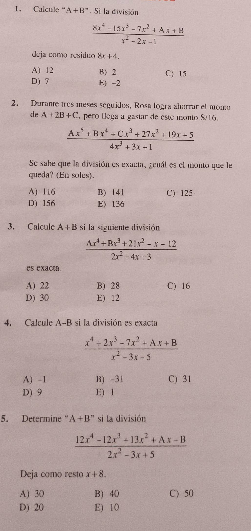 Calcule “ A+B''. Si la división
 (8x^4-15x^3-7x^2+Ax+B)/x^2-2x-1 
deja como residuo 8x+4.
A) 12 B) 2 C) 15
D) 7 E) -2
2. Durante tres meses seguidos, Rosa logra ahorrar el monto
de A+2B+C , pero llega a gastar de este monto S/16.
 (Ax^5+Bx^4+Cx^3+27x^2+19x+5)/4x^3+3x+1 
Se sabe que la división es exacta, ¿cuál es el monto que le
queda? (En soles).
A) 116 B) 141 C) 125
D) 156 E) 136
3. Calcule A+B si la siguiente división
 (Ax^4+Bx^3+21x^2-x-12)/2x^2+4x+3 
es exacta.
A) 22 B) 28 C) 16
D) 30 E) 12
4. Calcule A-B si la división es exacta
 (x^4+2x^3-7x^2+Ax+B)/x^2-3x-5 
A) -1 B) -31 C) 31
D) 9 E) 1
5. Determine “ A+B'' si la división
 (12x^4-12x^3+13x^2+Ax-B)/2x^2-3x+5 
Deja como resto x+8.
A) 30 B 40 C) 50
D) 20 E) 10