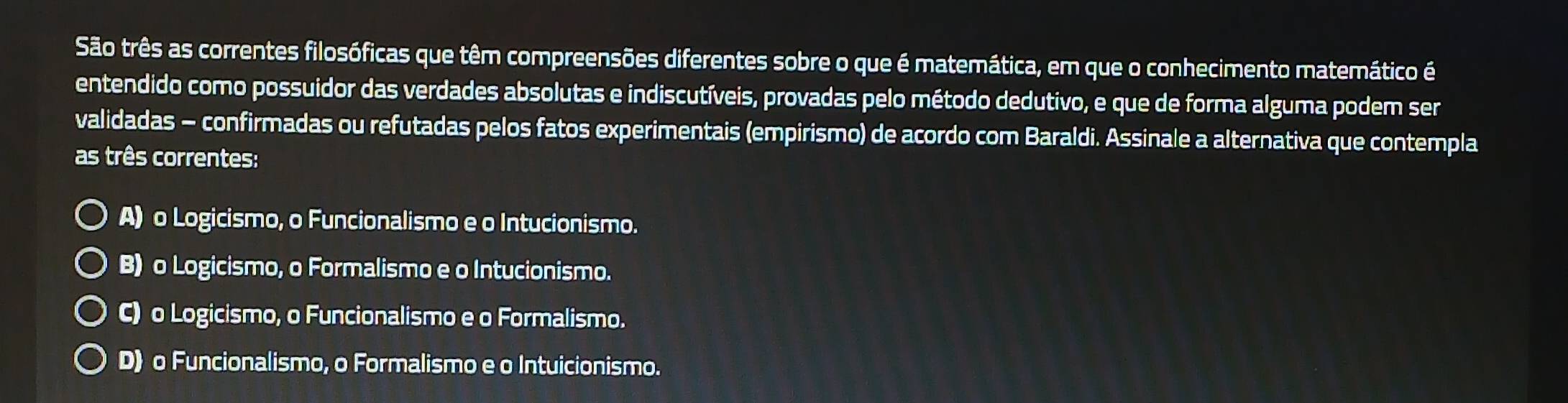 São três as correntes filosóficas que têm compreensões diferentes sobre o que é matemática, em que o conhecimento matemático é
entendido como possuidor das verdades absolutas e indiscutíveis, provadas pelo método dedutivo, e que de forma alguma podem ser
validadas - confirmadas ou refutadas pelos fatos experimentais (empirismo) de acordo com Baraldi. Assinale a alternativa que contempla
as três correntes:
A) o Logicismo, o Funcionalismo e o Intucionismo.
B) o Logicismo, o Formalismo e o Intucionismo.
C) o Logicismo, o Funcionalismo e o Formalismo.
D) o Funcionalismo, o Formalismo e o Intuicionismo.