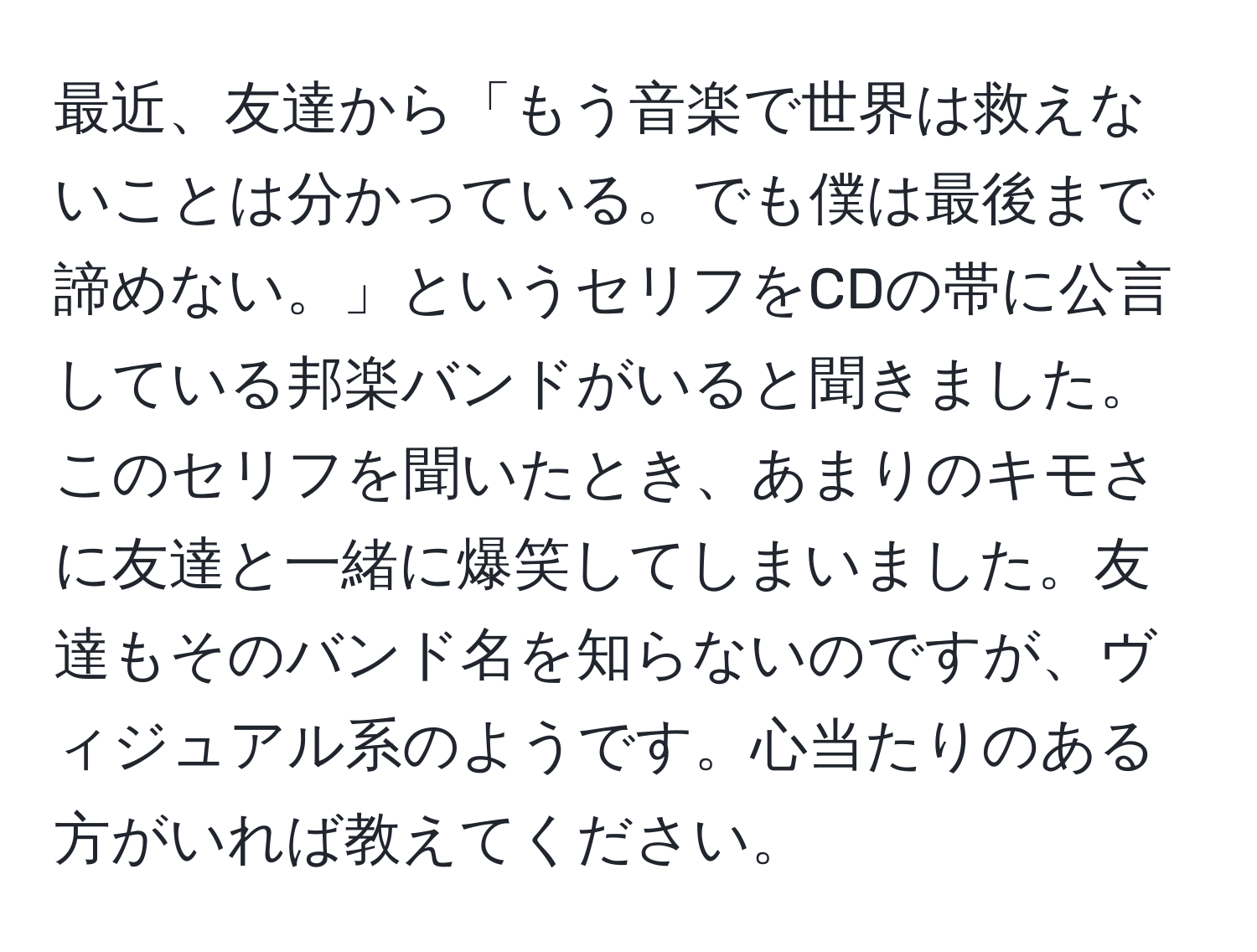 最近、友達から「もう音楽で世界は救えないことは分かっている。でも僕は最後まで諦めない。」というセリフをCDの帯に公言している邦楽バンドがいると聞きました。このセリフを聞いたとき、あまりのキモさに友達と一緒に爆笑してしまいました。友達もそのバンド名を知らないのですが、ヴィジュアル系のようです。心当たりのある方がいれば教えてください。