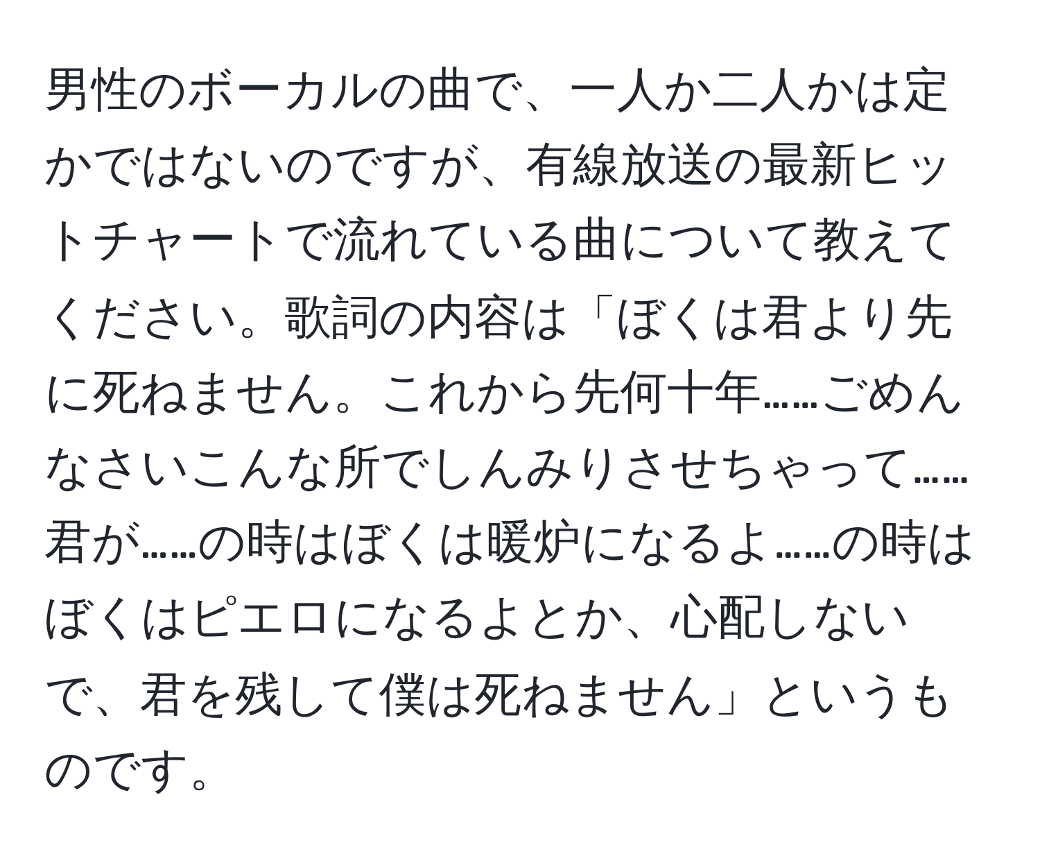 男性のボーカルの曲で、一人か二人かは定かではないのですが、有線放送の最新ヒットチャートで流れている曲について教えてください。歌詞の内容は「ぼくは君より先に死ねません。これから先何十年……ごめんなさいこんな所でしんみりさせちゃって……君が……の時はぼくは暖炉になるよ……の時はぼくはピエロになるよとか、心配しないで、君を残して僕は死ねません」というものです。