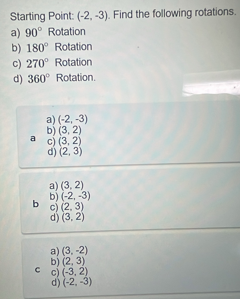 Starting Point: (-2,-3). Find the following rotations.
a) 90° Rotation
b) 180° Rotation
c) 270° Rotation
d) 360° Rotation.
a) (-2,-3)
b) (3,2)
a c) (3,2)
d) (2,3)
a) (3,2)
b) (-2,-3)
b c) (2,3)
d) (3,2)
a) (3,-2)
b) (2,3)
C c) (-3,2)
d) (-2,-3)