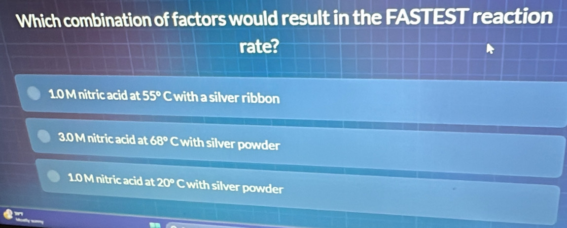 Which combination of factors would result in the FASTEST reaction
rate?
1.0 M nitric acid at 55° C with a silver ribbon
3.0 M nitric acid at 68° C with silver powder
1.0 M nitric acid at 20° odot with silver powder