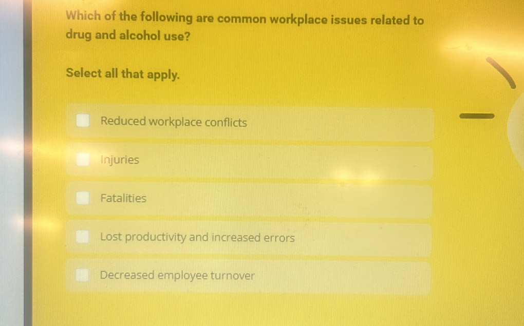 Which of the following are common workplace issues related to
drug and alcohol use?
Select all that apply.
Reduced workplace conflicts
Injuries
Fatalities
Lost productivity and increased errors
Decreased employee turnover