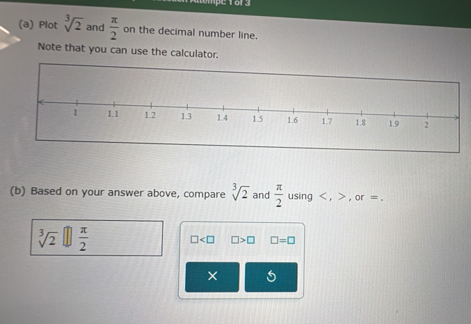 Plot sqrt[3](2) and  π /2  on the decimal number line. 
Note that you can use the calculator. 
(b) Based on your answer above, compare sqrt[3](2) and  π /2  using , , or =.
sqrt[3](2)[] π /2 
□ □ >□ □ =□
×