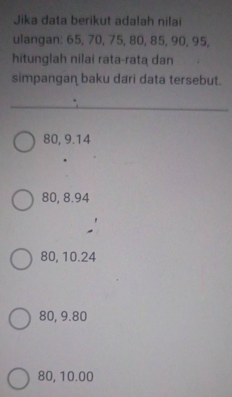 Jika data berikut adalah nilai
ulangan: 65, 70, 75, 80, 85, 90, 95,
hitunglah nilai rata-rata dan
simpangan baku dari data tersebut.
80, 9.14
80, 8.94
80, 10.24
80, 9.80
80, 10.00