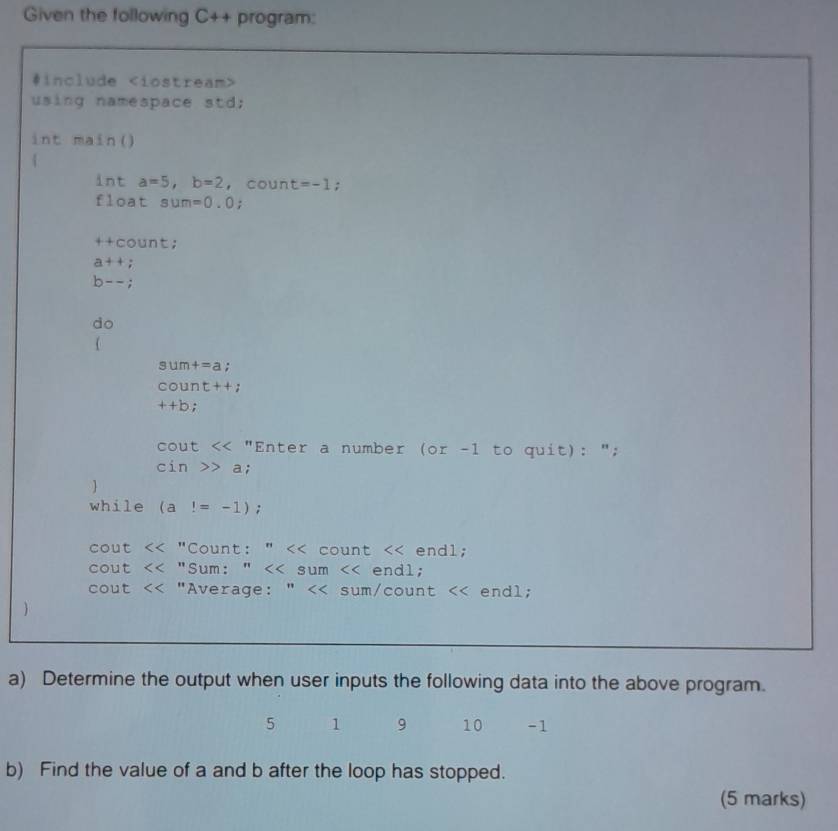 Given the following C++ program: 
#include
using namespace std; 
int main() 
 
int a=5, b=2 , coun t=-1; 
float sum=0.0
++count;
a++;
b--;
do 
(
sum+=a : 
COUn t+;
++b :
cout<<n "Enter a number ( DI -1 to quit): ";
cin>>a; 
 
while (a!=-1); 
cout <<'' Count: " << count << endl; 
cout <<^n Sum: " <tex> sum endl; 
cout <<'' "Average: " endl; 
a) Determine the output when user inputs the following data into the above program.
5 1 9 10 -1
b) Find the value of a and b after the loop has stopped. 
(5 marks)