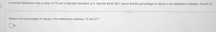 A normal distribution has a mean of 15 and a standard deviation of 4. Use the 68-95 - 99.7 rule to find the percentage of values in the distribution between 15 and 27. 
What is the percentage of values in the distribution between 15 and 27?
%