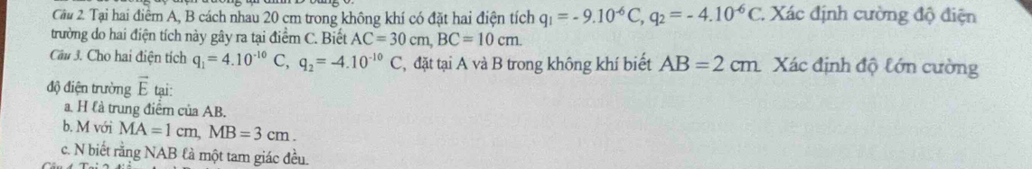 Tại hai điểm A, B cách nhau 20 cm trong không khí có đặt hai điện tích q_1=-9.10^(-6)C, q_2=-4.10^(-6)C : Xác định cường độ điện 
trường do hai điện tích này gây ra tại điểm C. Biết AC=30cm, BC=10cm. 
Câu 3. Cho hai điện tích q_1=4.10^(-10)C, q_2=-4.10^(-10)C đặt tại A và B trong không khí biết AB=2cm Xác định độ lớn cường 
độ điện trường vector E tại: 
a. H là trung điểm của AB. 
b. M với MA=1cm, MB=3cm. 
c. N biết rằng NAB là một tam giác đều.