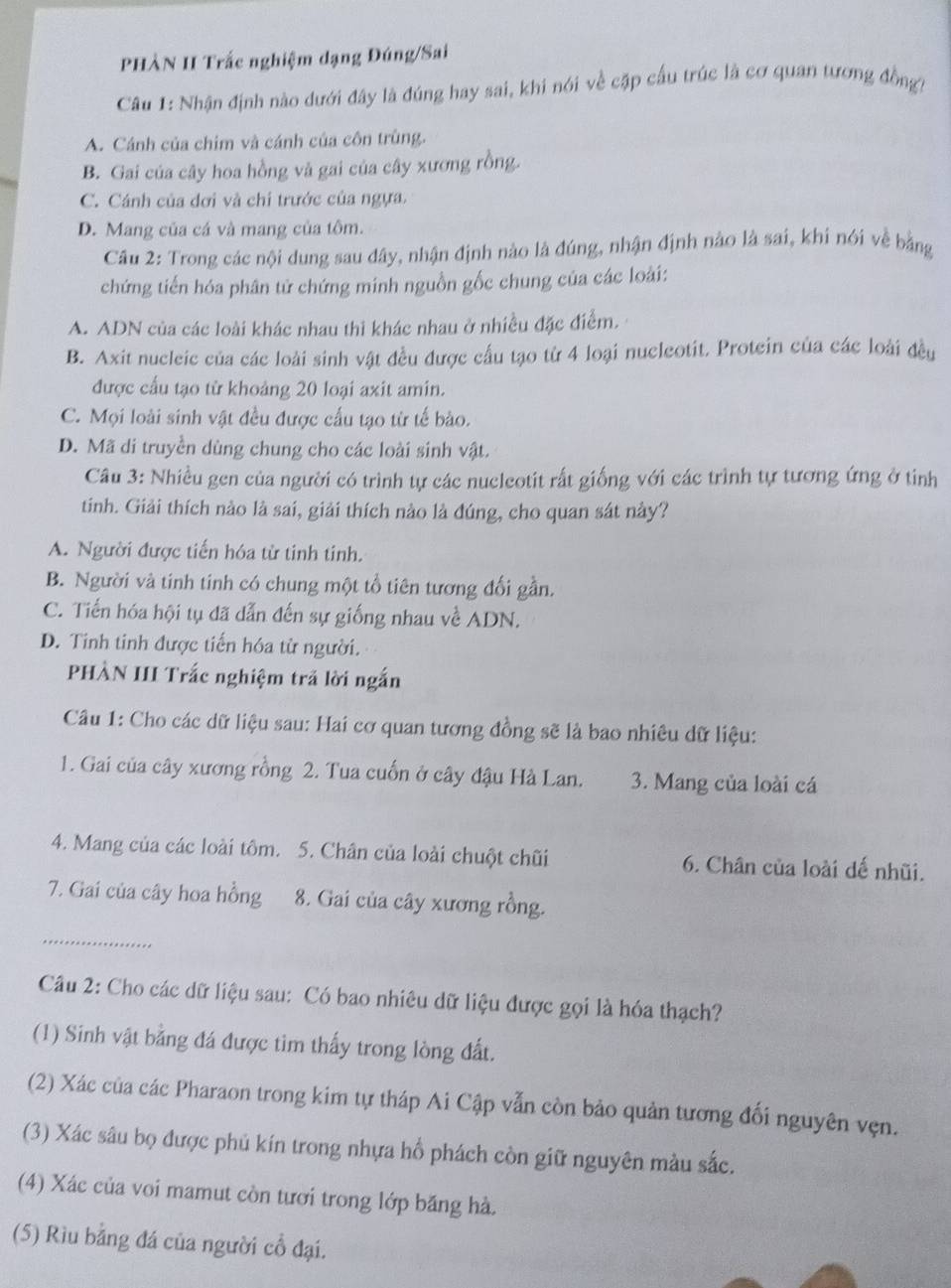 PHÀN II Trắc nghiệm dạng Đúng/Sai
Câu 1: Nhận định nào dưới đây là đúng hay sai, khi nói về cặp cầu trúc là cơ quan tương đồng
A. Cánh của chim và cánh của côn trùng.
B. Gai của cây hoa hồng và gai của cây xương rồng.
C. Cánh của dơi và chỉ trước của ngựa.
D. Mang của cá và mang của tôm.
Câu 2: Trong các nội dung sau dây, nhận định nào là đúng, nhận định nào là sai, khi nói về bằng
chứng tiến hóa phân tử chứng minh nguồn gốc chung của các loài:
A. ADN của các loài khác nhau thi khác nhau ở nhiều đặc điểm.
B. Axit nucleic của các loài sinh vật đều được cầu tạo từ 4 loại nucleotit. Protein của các loài đều
được cấu tạo từ khoảng 20 loại axit amin.
C. Mọi loài sinh vật đều được cấu tạo từ tế bào.
D. Mã di truyền dùng chung cho các loài sinh vật.
Câu 3: Nhiều gen của người có trình tự các nucleotit rất giống với các trình tự tương ứng ở tỉnh
tinh. Giải thích nào là sai, giải thích nào là đúng, cho quan sát này?
A. Người được tiến hóa từ tinh tinh.
B. Người và tinh tinh có chung một tổ tiên tương đối gần.
C. Tiến hóa hội tụ đã dẫn đến sự giống nhau về ADN.
D. Tinh tinh được tiến hóa từ người.
PHÀN III Trắc nghiệm trã lời ngắn
Câu 1: Cho các dữ liệu sau: Hai cơ quan tương đồng sẽ là bao nhiêu dữ liệu:
1. Gai của cây xương rồng 2. Tua cuốn ở cây đậu Hà Lan. 3. Mang của loài cá
4. Mang của các loài tôm. 5. Chân của loài chuột chũi 6. Chân của loài dế nhũi.
7. Gai của cây hoa hồng 8. Gai của cây xương rồng.
_
Câu 2: Cho các dữ liệu sau: Có bao nhiêu dữ liệu được gọi là hóa thạch?
(1) Sinh vật bằng đá được tìm thấy trong lòng đất.
(2) Xác của các Pharaon trong kim tự tháp Ai Cập vẫn còn bảo quản tương đối nguyên vẹn.
(3) Xác sâu bọ được phủ kín trong nhựa hổ phách còn giữ nguyên màu sắc.
(4) Xác của voi mamut còn tươi trong lớp băng hà.
(5) Rìu bằng đá của người cổ đại.