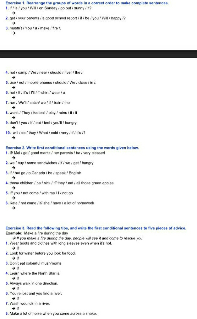 Rearrange the groups of words in a correct order to make complete sentences. 
1. if / is / you / Will / on Sunday / go out / sunny / it? 
2. get / your parents / a good school report / if / be / you / Will / happy /? 
3. mustn't / You / a / make / fire /. 
4. not / camp / We / near / should / river / the /. 
5. use / not / mobile phones / should / We / class / in /. 
6. hot / If / it's / I'll / T-shirt / wear / a 
7. run / We'll / catch/ we / if / train / the 
8. won't / They / football / play / rains / it / if 
9. don't / you / If / eat / feel / you'll / hungry 
10. will / do / they / What / cold / very / if / it's /? 
Exercise 2. Write first conditional sentences using the words given below. 
1. If/ Mai / get/ good marks / her parents / be / very pleased 
2. we / buy / some sandwiches / if / we / get / hungry 
3. if / he/ go /to Canada / he / speak / English 
4. those children / be / sick / if/ they / eat / all those green apples 
5. if/ you / not come / with me / l / not go 
6. Kate / not come / if/ she / have / a lot of homework 
Exercise 3. Read the following tips, and write the first conditional sentences to five pieces of advice. 
Example: Make a fire during the day 
→ If you make a fire during the day, people will see it and come to rescue you. 
1. Wear boots and clothes with long sleeves even when it's hot. 
If 
2. Look for water before you look for food 
→ If 
3. Don't eat colourful mushrooms 
→ |f 
4. Learn where the North Star is. 
→ lf 
5. Always walk in one direction. 
→ |f 
6. You're lost and you find a river. 
→If 
7. Wash wounds in a river. 
) lf 
8. Make a lot of noise when you come across a snake.