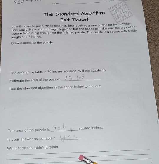 Name. 
The Standard Algorithm 
Exit Ticket 
Juanita loves to put puzzles together. She received a new puzzle for her birthday. 
She would like to start putting it together, but she needs to make sure the area of her 
square table is big enough for the finished puzzle. The puzzle is a square with a side 
length of 8.7 inches. 
Draw a model of the puzzle. 
The area of the table is 70 inches squared. Will the puzzle fit? 
Estimate the area of the puzzle:_ 
Use the standard algorithm in the space below to find out! 
The area of the puzzle is _ square inches. 
Is your answer reasonable?_ 
_ 
Will it fit on the table? Explain. 
_ 
_ 
_ 
_ 
1