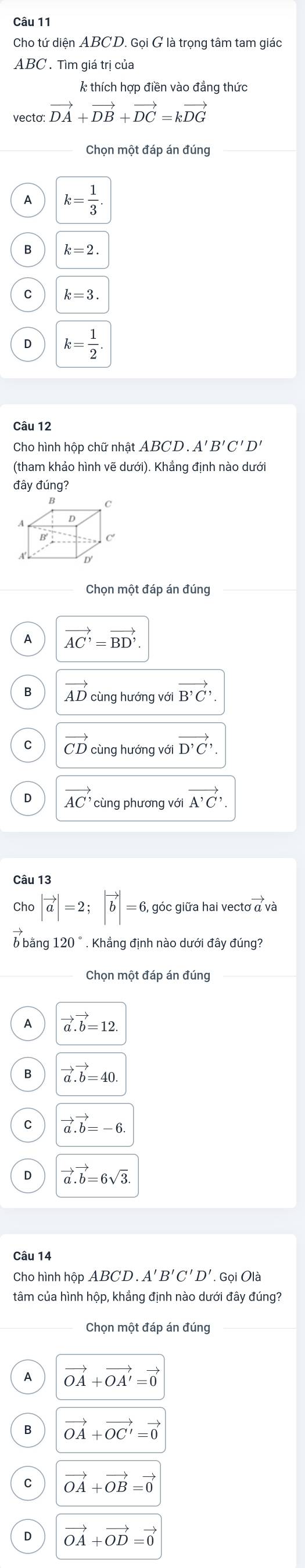 Cho tứ diện ABCD. Gọi G là trọng tâm tam giác
ABC. Tìm giá trị của
* thích hợp điền vào đẳng thức
vecto: vector DA+vector DB+vector DC=kvector DG
A k= 1/3 
B k=2.
k=3.
k= 1/2 . 
Câu 12
Cho hình hộp chữ nhật . ABCD. A'B'C'D'
(tham khảo hình vẽ dưới). Khắng định nào dưới
đây đúng?
C
A
B
D'
Chọn một đáp án đúng
A vector AC'=vector BD'. 
B AD cùng hướng với vector B'C, 
C vector CD cùng hướng với vector D'C,
vector AC' cùng phương với vector A'C, 
Câu 13
Cho |vector a|=2; |vector b|=6, góc giữa hai vecto 
6 bằng 120°. Khẳng định nào dưới đầy đúng?
A vector a.vector b=12
B vector a.vector b=40
vector a.vector b=-6.
vector a.vector b=6sqrt(3). 
Câu 14
Cho hình hộp . ABCD.A'B'C'D'. Gọi Olà
tâm của hình hộp, khẳng định nào dưới đây đúng?
Chọn một đáp án đúng
A vector OA+vector OA'=vector 0
B vector OA+vector OC'=vector 0
C vector OA+vector OB=vector 0
D vector OA+vector OD=vector 0