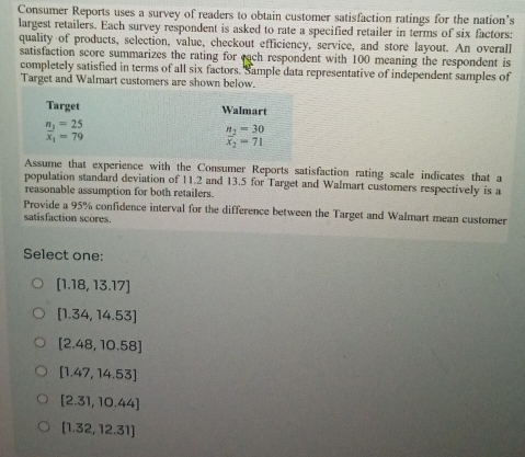 Consumer Reports uses a survey of readers to obtain customer satisfaction ratings for the nation’s
largest retailers. Each survey respondent is asked to rate a specified retailer in terms of six factors:
quality of products, selection, value, checkout efficiency, service, and store layout. An overall
satisfaction score summarizes the rating for each respondent with 100 meaning the respondent is
completely satisfied in terms of all six factors. Sample data representative of independent samples of
Target and Walmart customers are shown below.
Target Walmart
frac n_1x_1= 25/79 
n_2=30
overline x_2=71
Assume that experience with the Consumer Reports satisfaction rating scale indicates that a
population standard deviation of 11.2 and 13.5 for Target and Walmart customers respectively is a
reasonable assumption for both retailers.
Provide a 95% confidence interval for the difference between the Target and Walmart mean customer
satisfaction scores.
Select one:
[1.18,13.17]
[1.34,14.53]
[2.48,10.58]
[1.47,14.53]
[2.31,10.44]
[1.32,12.31]