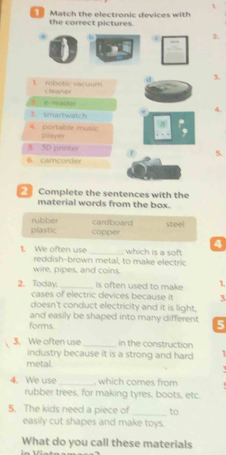 Match the electronic devices with
the correct pictures.
b
C
2.
d
3.
1 robotic vacuum
cleaner
2 e reacter
3. smartwatch
e
4
4. portable music
player
5. 5D printer 5.
6. camcorder
2 Complete the sentences with the
material words from the box.
rubber cardboard
steel
plastic copper
4
11. We often use _, which is a soft 
reddish-brown metal, to make electric
wire, pipes, and coins.
2. Today,_ is often used to make 
1.
cases of electric devices because it 3
doesn't conduct electricity and it is light,
and easily be shaped into many different . 5
forms.
3. We often use_ in the construction
industry because it is a strong and hard . 1
metal.
4. We use_ , which comes from
rubber trees, for making tyres, boots, etc.
5. The kids need a piece of _to
easily cut shapes and make toys.
What do you call these materials