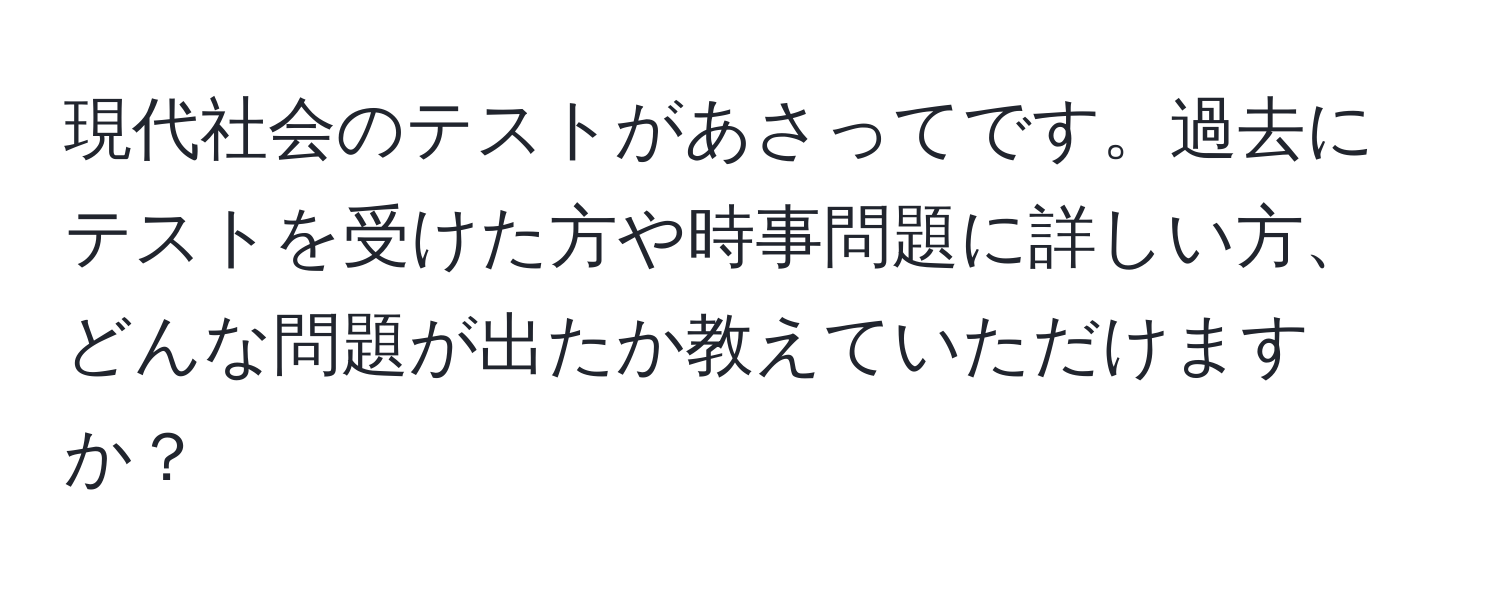 現代社会のテストがあさってです。過去にテストを受けた方や時事問題に詳しい方、どんな問題が出たか教えていただけますか？