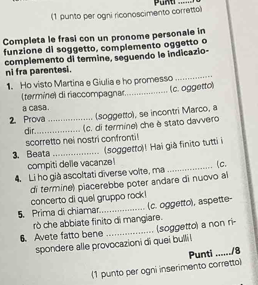 Punti_ 
(1 punto per ogni riconoscimento corretto) 
Completa le frasi con un pronome personale in 
funzione di soggetto, complemento oggetto o 
complemento di termine, seguendo le indicazio- 
ni fra parentesi. 
1. Ho visto Martina e Giulia e ho promesso 
_ 
(c. oggetto) 
(termine) di riaccompagnar_ 
a casa. 
2. Prova _(soggetto), se incontri Marco, a 
dir_ (c. di termine) che è stato davvero 
scorretto nei nostri confronti! 
3. Beata _(soggetto)! Hai già finito tutti i 
compiti delle vacanze! 
4. Li ho già ascoltati diverse volte, ma _(c. 
di termine) piacerebbe poter andare di nuovo al 
concerto di quel gruppo rock! 
5. Prima di chiamar._ (c. oggetto), aspette- 
rò che abbiate finito di mangiare. 
6. Avete fatto bene _(soggetto) a non ri- 
spondere alle provocazioni di quei bulli ! 
Punti ....... ./8 
(1 punto per ogni inserimento corretto)