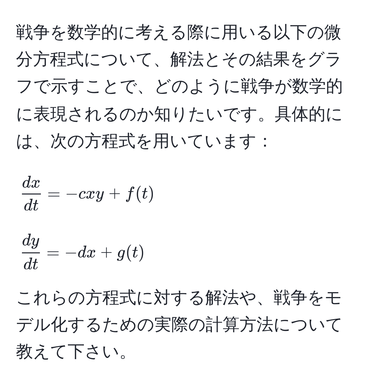 戦争を数学的に考える際に用いる以下の微分方程式について、解法とその結果をグラフで示すことで、どのように戦争が数学的に表現されるのか知りたいです。具体的には、次の方程式を用いています：  
[
 dx/dt  = -cxy + f(t)  
]  
[
 dy/dt  = -dx + g(t)  
]  
これらの方程式に対する解法や、戦争をモデル化するための実際の計算方法について教えて下さい。