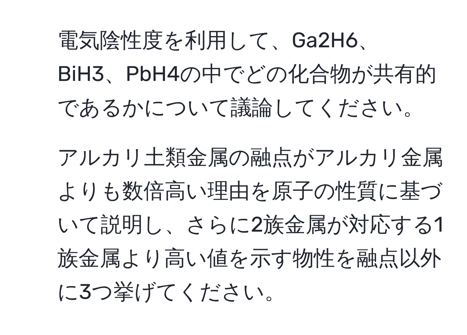 電気陰性度を利用して、Ga2H6、BiH3、PbH4の中でどの化合物が共有的であるかについて議論してください。

2. アルカリ土類金属の融点がアルカリ金属よりも数倍高い理由を原子の性質に基づいて説明し、さらに2族金属が対応する1族金属より高い値を示す物性を融点以外に3つ挙げてください。